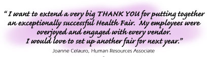 Testimonial:  ��� I want to extend a very big THANK YOU for puttingtogetheran exceptionally successful Health Fair.  My employeeas wereoverjoyed and engaged with every vendor.I would love to set up another fair for next year.���Joanne Celauro, Human Resources Associate